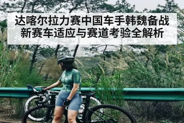 达喀尔拉力赛中国车手韩魏备战新赛车适应与赛道考验全解析