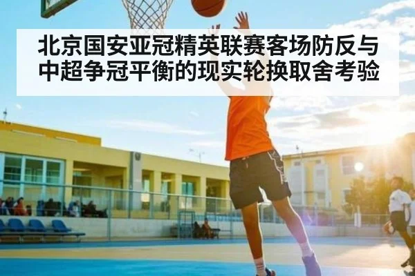 北京国安亚冠精英联赛客场防反与中超争冠平衡的现实轮换取舍考验